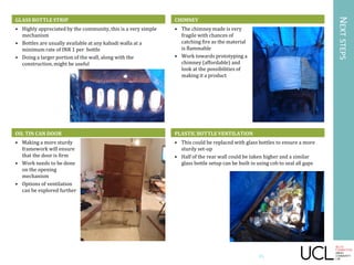 NEXTSTEPS
GLASS BOTTLE STRIP
• Highly appreciated by the community, this is a very simple
mechanism
• Bottles are usually available at any kabadi walla at a
minimum rate of INR 1 per bottle
• Doing a larger portion of the wall, along with the
construction, might be useful
OIL TIN CAN DOOR
• Making a more sturdy
framework will ensure
that the door is firm
• Work needs to be done
on the opening
mechanism
• Options of ventilation
can be explored further
CHIMNEY
• The chimney made is very
fragile with chances of
catching fire as the material
is flammable
• Work towards prototyping a
chimney (affordable) and
look at the possibilities of
making it a product
PLASTIC BOTTLE VENTILATION
• This could be replaced with glass bottles to ensure a more
sturdy set-up
• Half of the rear wall could be taken higher and a similar
glass bottle setup can be built in using cob to seal all gaps
45
 