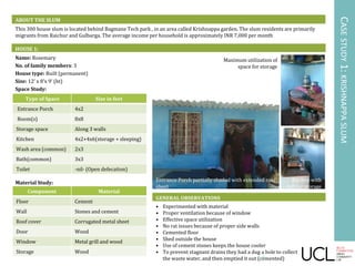 Name: Rosemary
No. of family members: 3
House type: Built (permanent)
Size: 12’ x 8’x 9’ (ht)
Space Study:
Material Study:
ABOUT THE SLUM
This 300 house slum is located behind Bagmane Tech park , in an area called Krishnappa garden. The slum residents are primarily
migrants from Raichur and Gulbarga. The average income per household is approximately INR 7,000 per month
HOUSE 1:
GENERAL OBSERVATIONS
• Experimented with material
• Proper ventilation because of window
• Effective space utilization
• No rat issues because of proper side walls
• Cemented floor
• Shed outside the house
• Use of cement stones keeps the house cooler
• To prevent stagnant drains they had a dug a hole to collect
the waste water, and then emptied it out (cemented)
CASESTUDY1:KRISHNAPPASLUM
Type of Space Size in feet
Entrance Porch 4x2
Room(s) 8x8
Storage space Along 3 walls
Kitchen 4x2+4x6(storage + sleeping)
Wash area (common) 2x3
Bath(common) 3x3
Toilet -nil- (Open defecation)
Component Material
Floor Cement
Wall Stones and cement
Roof cover Corrugated metal sheet
Door Wood
Window Metal grill and wood
Storage Wood
Entrance Porch partially shaded with extended roof
sheet
Maximum utilization of
space for storage
Kitchen with
loft for storage
9
 