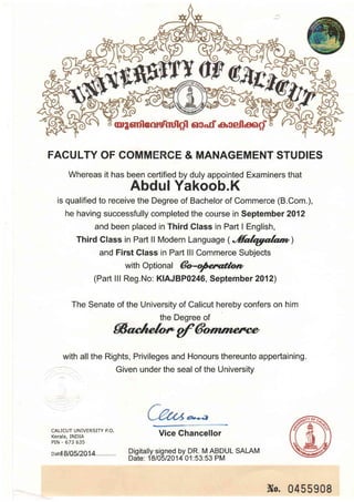 FACULTY OF COMMERCE & MANAGEMENT STUDIES
Whereas it has been certified by duly appointed Examiners that
Abdul Yakoob.K
is qualified to receive the Degree of Bachelor of Commerce (B.Com.),
he having successfully completed the course in September 2012
and been placed in Third Glass in Part I English,
Third Glass in Part ll Modern Language (.'fuIryruIa:n)
and First Class in Part lll Commerce Subjects
with Optional da-fifunt
(Part lll Reg.No: K|AJBP0246, September 2012)
The Senate of the University of Calicut hereby confers on him
the Degree of
SosLe/o* gf 6otn ?tntvp
with all the Rights, Privileges and Honours thereunto appertaining.
Given under the seal of the University
CALICUT UNIVERSITY P.O.
Kerala, INDIA
PIN - 673 635
oar{8105120.1.4.
Vice Chancellor
Digitally signed by DR. M ABDUL SALAM
Date: 1810512014 01:53:53 PM
Nu.0455908
 