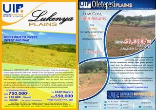 PLAINS
Welcome to LUKENYA PLAINS; an amazing prime project ready for development. It is
located approximately 55km from Nairobi in the fast growing, peaceful and beautiful
county of Machakos. This product taps into the rapidly growing area of Lukenya offering
a relaxed country feeling away from congestion, provides the safety and security of a
well-planned gated community with facilities such as water and electricity.
The area enjoys a good road network and its proximity to Daystar University, Sunshine
Academy, Lukenya Gateway etc; guarantees it a bustling, steady capital gain growth.
Lukenya Plains is therefore ideal for both commercial and residential investments.
/=
/=
/=
DON’T WAIT TO INVEST,
INVEST AND WAIT
OletepesiPLAINS
Kenya Cinema, 4th Floor,
Suite 42; Moi Avenue
+254 708 423 244
Uip Ltdinfo@uip.co.ke
P.O. Box 14086 - 00800, NRB.
www.uip.co.ke
Westlands Road
No 45 House 3
+254 788 350 095
/ +254 704 084 906
Low Cost,
High Returns
THE
TO EVERY INVESTORS’
ON INVESTMENTS
ANSWER
DREAM
Come now and take your exclusive place in this privileged prime project.
CASH PRICE
Ksh.
@uipKE
160,000/=
50,000/=KSHS.
DEPOSIT
& 20,000/= for 10 Months
 