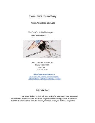                                                          Executive   Summary 
                                                                                    Note   Asset   Deals   LLC 
 
 
                                                                                       Senior   Portfolio   Manager 
                                                                                                          Note   Asset   Deals   LLC 
 
                                                                                                                                    8301   Old   Wake   rd.   suite   101 
                                                                                                                                                            Raleigh,NC,27616 
                                                                                                                                                                           Direct   line 
                                                                                                                                                                        919   758   6137 
 
                                                                                                                                                aidan@noteassetdeals.com 
                                                                                                                   https://w w w.linkedin.com/in/aidan­maloney­9015bb61 
                                                                                                                Aidan   Maloney   (@Noteassetdeals)   |   Twitter 
 
 
                                                                                                            Introduction 
 
                                                               Note   Asset   deals   LLC   Specializes   in   buying   for   our   own   account   distressed 
residential/Commercial   assets.We   buy   in   the   pre   foreclosure   stage,as   well   as   when   the 
Bank/Institution   has   taken   back   the   property.We   focus   mainly   on   the   first   Lien   position. 
   
   
 
 
