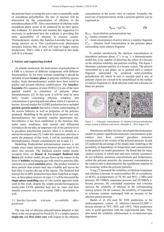 Journal of Engineering for Rookies 1 (2014) 58-68
2
the polymer layer covering the active sites is essentially made
of amorphous polyethylene, the rate of reaction will be
determined by the concentration of ethylene in the
amorphous phase of PE. This concentration of ethylene in the
amorphous phase seems to be enhanced by an inert specie
like n-alkanes. To describe and simulate this suggestion it’s
necessary to understand how the n-alkane is providing this
more accessibility of ethylene in reaction centers.
Thermodynamic models like Sanchez-Lacombe have given
strong answers on it. This local/micro-scale phenomena
increases kinetics that, in turn, will lead to bigger reactor
productions. That’s what it will be confirmed in this study
with ICA n-hexane.
2. Science and engineering needed
As already mentioned, the feed stream of polyethylene in
a FBR is a mixture of different components with different
functionalities. So for more realistic modelling it should be
included at least ternary phase in polymer solubility species
studies. Some thermodynamics models have been tested to
predict and account ethylene solubilization. The Sanchez-
Lacombe (SL) equation of state (EOS) [1] is one of the most
applied models in simulation of polymer phase
thermodynamics [2]. In this work it will be used its most
lately results concerning ethylene solubility and
concentration in growing polymer phase when it’s present n-
hexane. Several studies for LLDPE production have included
particle growth models that led to a better understanding of
the reactor behavior as well as properties of the polymer
produced. Modelling at the particle level requires not only
thermodynamics but naturally transfer phenomena too.
Nevertheless it has been established in the literature that,
under many conditions, heat transfer and diffusional
resistances do not play an important role at the particle level
in gas-phase polyethylene reactors when it is already in a
mature/developed state [3]. Under this statement, and since it
meets the purposes of this work, it will be considered only
thermodynamics. Deeper considerations are in topic 2.1.
Modelling fluidized-bed polymerization reactors is not
simple since many interactions between phases need to be
taken into account. The fluidized reactor model mostly
accepted relies on Kunni & Levenspiel fluidized bed
theory [4]. In their model, the gas flows up the reactor in the
form of bubbles exchanging gas with reactive particles (like
catalysts) in a called emulsion phase. The product formed in
these particle then returns back into a bubble and leaves the
bed when it reaches the top of the reactor. The fluidized bed
reactors for LLDPE production have been modelled as single,
two, or three-phase reactors. In topic 2.2 will be discussed the
single-phase modelling once it’s the similar approach mode
used in this work, despite the simple pseudo-homogeneous
steady-state CSTR admitted here has no mass and heat
transfer concerns nor even accurate FBR’s description as
well.
2.1. Sanchez-Lacombe n-hexane co-solubility effect
prediction
The rate law of ethylene polymerization adopted in this
thesis is the one proposed by Floyd [5]. It’s a simple catalytic
single-site and first order rate with respect to the ethylene
concentration at the active sites of catalyst. Formally, the
local rate of polymerization inside a polymer particle can be
expressed as:
Rp.loc – local ethylene polymerization rate
kp – kinetic constant rate
C*
– local concentration of active sites in a catalyst fragment
C*
et. – ethylene local concentration in the polymer phase
surrounding some catalyst fragment
To predict satisfactorily the ethylene concentration in
amorphous polymer phase, C*
m in eq. 1, a thermodynamic
model has to be capable of detecting the effect of n-hexane
on the ethylene solubility and polymer swelling. The figure 1
illustrates a polymer particle in a ternary system. The particle
surrounded by a gas phase (a) is zoomed until a catalyst
fragment surrounded by produced semi-crystalline
polyethylene (b) which in turn is zoomed until a mix of
polymer chains are viewed to be immobilized on the surface
of catalyst fragment (c). Both ethylene (red) and n-hexane (in
blue) are present.
Figure 1 – Schematic representation of ethylene-n-hexane-polyethylene
ternary system at different scale levels. (Alizadeh A. , 2014, Figure 4.3)
Hutchinson and Ray [6] have developed thermodynamic
models to predict equilibrium monomer concentrations at the
catalyst sites from external gas-phase monomer
concentrations in the vicinity of the polymer particles. Kosek
[3] explored the advantage of the steady-state modeling as the
possibility of dependence of temperature and concentrations
in the particle on model parameters. He found that for many
catalyst systems in which heat and mass transfer resistances
do not influence monomer concentrations and temperatures
within the polymer particles, the monomer concentration at
the catalyst sites is determined by the equilibrium sorption of
the monomer within the polymer particles.
Yang [7] measured the solubility of ethylene/isopentane
and ethylene/n-hexane in semicrystalline PE of crystallinity
of 48.6%, at temperatures of 70, 80, and 90°C, 2 MPa total
pressure, 80–190KPa isopentane pressure and 20–90KPa n-
hexane pressure. He concluded isopentane and n-hexane
increase the solubility of ethylene in the corresponding
ternary system. On the contrary, the solubility of isopentane
or n-hexane remains unchanged with an increase of the
ethylene partial pressure.
Bashir et al. [8] used SL EOS predictions in the
multicomponent system of ethylene/1-hexene/LLDPE-1-
hexene mixture at 70°C, 90°C and 150°C. Their predictions
were in good agreement with the experimental data. They
also noted the solubility enhancement is co-monomer-type
dependent.
**
., mplocp CCkR  (1)
 