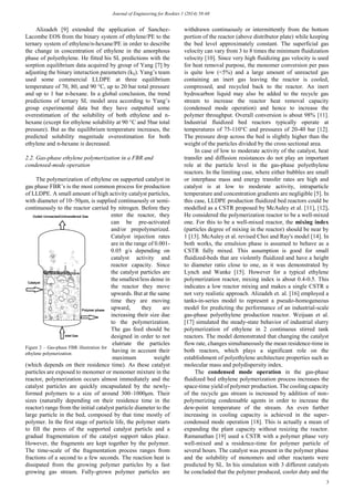Journal of Engineering for Rookies 1 (2014) 58-68
3
Alizadeh [9] extended the application of Sanchez-
Lacombe EOS from the binary system of ethylene/PE to the
ternary system of ethylene/n-hexane/PE in order to describe
the change in concentration of ethylene in the amorphous
phase of polyethylene. He fitted his SL predictions with the
sorption equilibrium data acquired by group of Yang [7] by
adjusting the binary interaction parameters (kij). Yang’s team
used some commercial LLDPE at three equilibrium
temperature of 70, 80, and 90 °C, up to 20 bar total pressure
and up to 1 bar n-hexane. In a global conclusion, the trend
predictions of ternary SL model area according to Yang’s
group experimental data but they have outputted some
overestimation of the solubility of both ethylene and n-
hexane (except for ethylene solubility at 90 °C and 5bar total
pressure). But as the equilibrium temperature increases, the
predicted solubility magnitude overestimation for both
ethylene and n-hexane is decreased.
2.2. Gas-phase ethylene polymerization in a FBR and
condensed-mode operation
The polymerization of ethylene on supported catalyst in
gas phase FBR’s is the most common process for production
of LLDPE. A small amount of high activity catalyst particles,
with diameter of 10–50μm, is supplied continuously or semi-
continuously to the reactor carried by nitrogen. Before they
enter the reactor, they
can be pre-activated
and/or prepolymerized.
Catalyst injection rates
are in the range of 0.001-
0.05 g/s depending on
catalyst activity and
reactor capacity. Since
the catalyst particles are
the smallest/less dense in
the reactor they move
upwards. But at the same
time they are moving
upward, they are
increasing their size due
to the polymerization.
The gas feed should be
designed in order to not
elutriate the particles
having in account their
maximum weight
(which depends on their residence time). As these catalyst
particles are exposed to monomer or monomer mixture in the
reactor, polymerization occurs almost immediately and the
catalyst particles are quickly encapsulated by the newly-
formed polymers to a size of around 300–1000μm. Their
sizes (naturally depending on their residence time in the
reactor) range from the initial catalyst particle diameter to the
large particle in the bed, composed by that time mostly of
polymer. In the first stage of particle life, the polymer starts
to fill the pores of the supported catalyst particle and a
gradual fragmentation of the catalyst support takes place.
However, the fragments are kept together by the polymer.
The time-scale of the fragmentation process ranges from
fractions of a second to a few seconds. The reaction heat is
dissipated from the growing polymer particles by a fast
growing gas stream. Fully-grown polymer particles are
withdrawn continuously or intermittently from the bottom
portion of the reactor (above distributor plate) while keeping
the bed level approximately constant. The superficial gas
velocity can vary from 3 to 8 times the minimum fluidization
velocity [10]. Since very high fluidizing gas velocity is used
for heat removal purpose, the monomer conversion per pass
is quite low (<5%) and a large amount of unreacted gas
containing an inert gas leaving the reactor is cooled,
compressed, and recycled back to the reactor. An inert
hydrocarbon liquid may also be added to the recycle gas
stream to increase the reactor heat removal capacity
(condensed mode operation) and hence to increase the
polymer throughput. Overall conversion is about 98% [11].
Industrial fluidized bed reactors typically operate at
temperatures of 75-110°C and pressures of 20-40 bar [12].
The pressure drop across the bed is slightly higher than the
weight of the particles divided by the cross sectional area.
In case of low to moderate activity of the catalyst, heat
transfer and diffusion resistances do not play an important
role at the particle level in the gas-phase polyethylene
reactors. In the limiting case, where either bubbles are small
or interphase mass and energy transfer rates are high and
catalyst is at low to moderate activity, intraparticle
temperature and concentration gradients are negligible [5]. In
this case, LLDPE production fluidized bed reactors could be
modelled as a CSTR proposed by McAuley et al. [11], [12].
He considered the polymerization reactor to be a well-mixed
one. For this to be a well-mixed reactor, the mixing index
(particles degree of mixing in the reactor) should be near by
1 [13]. McAuley et al. revised Choi and Ray's model [14]. In
both works, the emulsion phase is assumed to behave as a
CSTR fully mixed. This assumption is good for small
fluidized-beds that are violently fluidized and have a height
to diameter ratio close to one, as it was demonstrated by
Lynch and Wanke [15]. However for a typical ethylene
polymerization reactor, mixing index is about 0.4-0.5. This
indicates a low reactor mixing and makes a single CSTR a
not very realistic approach. Alizadeh et. al. [16] employed a
tanks-in-series model to represent a pseudo-homogeneous
model for predicting the performance of an industrial-scale
gas-phase polyethylene production reactor. Weijuan et al.
[17] simulated the steady-state behavior of industrial slurry
polymerization of ethylene in 2 continuous stirred tank
reactors. The model demonstrated that changing the catalyst
flow rate, changes simultaneously the mean residence-time in
both reactors, which plays a significant role on the
establishment of polyethylene architecture properties such as
molecular mass and polydispersity index.
The condensed mode operation in the gas-phase
fluidized bed ethylene polymerization process increases the
space-time yield of polymer production. The cooling capacity
of the recycle gas stream is increased by addition of non-
polymerizing condensable agents in order to increase the
dew-point temperature of the stream. An even further
increasing in cooling capacity is achieved in the super-
condensed mode operation [18]. This is actually a mean of
expanding the plant capacity without resizing the reactor.
Ramanathan [19] used a CSTR with a polymer phase very
well-mixed and a residence-time for polymer particle of
several hours. The catalyst was present in the polymer phase
and the solubility of monomers and other reactants were
predicted by SL. In his simulation with 3 different catalysts
he concluded that the polymer produced, cooler duty and the
Figure 2 – Gas-phase FBR illustration for
ethylene polymerization
 
