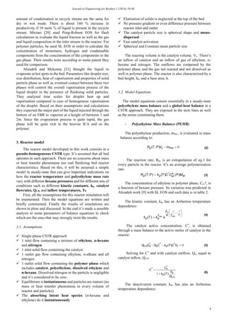 Journal of Engineering for Rookies 1 (2014) 58-68
4
amount of condensation in recycle stream are the same for
dry or wet mode. There is about 160 % increase in
productivity if 10 mole % of liquid is present in the recycle
stream. Mirzaei [20] used Peng-Robson EOS for flash
calculations to evaluate the liquid fraction as well as the gas
and liquid composition in the inlet stream to the reactor. For
polymer particles, he used SL EOS in order to calculate the
concentration of monomers, hydrogen and condensable
components from the concentration of the components in the
gas phase. Their results were according to some patent they
used for comparison.
Alizadeh and Mckenna [21] thought the liquid to
evaporate at hot spots in the bed. Parameters like droplet size,
size distribution, heat of vaporisation and properties of solid
particle phase as well as eventual contact between these two
phases will control the overall vaporisation process of the
liquid droplet in the presence of fluidising solid particles.
They analysed time scales for droplet heat up and
vaporisation compared in case of homogenous vaporisation
of the droplet. Based on their assumptions and calculations
they expected the major part of the liquid injected through the
bottom of an FBR to vaporise at a height of between 1 and
2m. Since the evaporation process is quite rapid, the gas
phase will be quite rich in the heavier ICA and so the
polymer.
3. Reactor model
The reactor model developed in this work consists in a
pseudo-homogeneous CSTR type. It’s assumed that all bed
operates in such approach. There are no concerns about mass
or heat transfer phenomena nor real fluidizing bed reactor
characteristics. Based on this, it will be assumed a simple
model in steady-state that can give important indications on
how the reactor temperature and polyethylene mass rate
vary with different hexane pressures and for different sets of
conditions such as different kinetic constants, kp, catalyst
flowrates, Qc.0, and inflow temperatures, T0.
First, all the assumptions for this reactor simulation will
be enumerated. Then the model equations are written and
briefly commented. Finally the results of simulations are
shown in plots and discussed. In the end it’s made a sensible
analysis to some parameters of balance equations to check
which are the ones that may strongly twist the results.
3.1. Assumptions
 Single-phase CSTR approach
 1 inlet flow containing a mixture of ethylene, n-hexane
and nitrogen
 1 inlet solid flow containing the catalyst
 1 outlet gas flow containing ethylene, n-alkane and all
nitrogen
 1 outlet solid flow containing the polymer phase which
includes catalyst, polyethylene, dissolved ethylene and
n-hexane. Dissolved nitrogen in the particle is negligible
and it’s considered to be zero.
 Equilibrium is instantaneous and particles are mature (no
mass or heat transfer phenomena in every volume of
reactor and particles)
 The absorbing latent heat species (n-hexane and
ethylene) do it instantaneously
 Elutriation of solids is neglected at the top of the bed
 No pressure gradient or even difference pressure between
reactor inlet and outlet
 The catalyst particle size is spherical shape and mono-
dispersed
 Fast catalyst activation
 Spherical and Constant mean particle size
The reacting volume is the catalyst volume, Vc. There’s
an inflow of catalyst and an inflow of gas of ethylene, n-
hexane and nitrogen. The outflows are composed by the
polymer phase and the gas not reacted and not dissolved as
well in polymer phase. The reactor is also characterized by a
bed height, hb, and a base area, b.
3.2. Model Equations
The model equations consist essentially in a steady-state
polyethylene mass balance and a global heat balance in a
CSTR approach. They are exposed in the next lines as well
as the terms constituting them.
- Polyethylene Mass Balance (PEMB)
The polyethylene production, mPet., is evaluated in mass
balance according to:
The reaction rate, Rp, is an extrapolation of eq.1 for
every particle in the reactor. It’s an average polymerization
rate.
The concentration of ethylene in polymer phase, Cet.
p
, is
a function of hexane pressure. Its variation was predicted in
Alizadeh work [9] with SL EOS and such data is in table 2.
The kinetic constant, kp, has an Arrhenius temperature
dependence:
The catalyst active concentration, C*
, is obtained
through a mass balance to the active moles of catalyst in the
reactor:
Solving for C*
and with catalyst outflow, Qc, equal to
catalyst inflow, Qc.0:
The deactivation constant, kd, has also an Arrhenius
temperature dependence:
0 Petcp mVPTR ),( (2)
et
p
etpp MPCCTkPTR )()(),( .
*
 (3)










TTR
E
T
pp
a
ekTk
11
.exp.exp
)(
(4)
000  cdcc VCTkCQCQ ***
. )( (5)
0
0
1
.
*
*
)(
c
c
d
Q
V
Tk
C
C


(6)
 