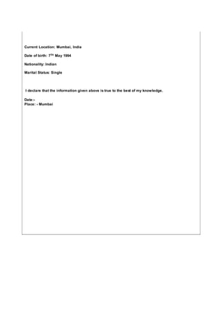Current Location: Mumbai, India
Date of birth: 7TH May 1994
Nationality: Indian
Marital Status: Single
I declare that the information given above is true to the best of my knowledge.
Date:-
Place: - Mumbai
 