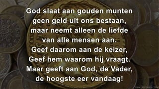God slaat aan gouden munten
 geen geld uit ons bestaan,
 maar neemt alleen de liefde
    van alle mensen aan.
 Geef daarom aan de keizer,
Geef hem waarom hij vraagt.
Maar geeft aan God, de Vader,
  de hoogste eer vandaag!
                                (naar Lam Hanna / ‘Geef
 