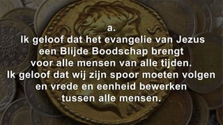 a.
   Ik geloof dat het evangelie van Jezus
       een Blijde Boodschap brengt
     voor alle mensen van alle tijden.
Ik geloof dat wij zijn spoor moeten volgen
      en vrede en eenheid bewerken
           tussen alle mensen.
 