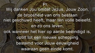 Pr.
 Wij danken Jou omdat Jezus, Jouw Zoon,
        de broosheid van ons bestaan
niet geschuwd heeft, maar ten volle beleefd,
                en zo ons leven,
ook wanneer het hier op aarde beëindigd is,
       optilt tot een nieuwe schepping
       bestemd voor Jouw eeuwigheid
          waaraan geen einde komt.
 