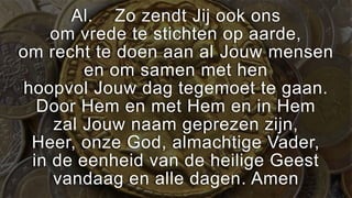 Al. Zo zendt Jij ook ons
    om vrede te stichten op aarde,
om recht te doen aan al Jouw mensen
        en om samen met hen
hoopvol Jouw dag tegemoet te gaan.
  Door Hem en met Hem en in Hem
    zal Jouw naam geprezen zijn,
 Heer, onze God, almachtige Vader,
 in de eenheid van de heilige Geest
    vandaag en alle dagen. Amen
 