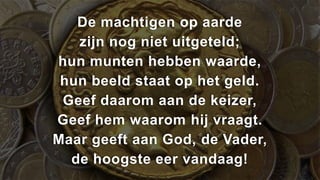 De machtigen op aarde
   zijn nog niet uitgeteld;
hun munten hebben waarde,
 hun beeld staat op het geld.
 Geef daarom aan de keizer,
Geef hem waarom hij vraagt.
Maar geeft aan God, de Vader,
  de hoogste eer vandaag!
 