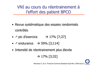 VNI au cours du réentrainement à
       l’effort des patient BPCO

• Revue systématique des essaies randomisés
  contrôlés

•  pic d’exercice              17% [7;27]

•  endurance        59% [3;114]

• Intensité de réentrainement plus élevée

                     17% [3;32]

                Menadue C. & al : Protocol Cochrane Database Syst Rev. 2009 Issue 2
 
