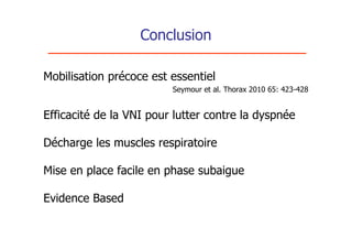 Conclusion

Mobilisation précoce est essentiel
                         Seymour et al. Thorax 2010 65: 423-428


Efficacité de la VNI pour lutter contre la dyspnée

Décharge les muscles respiratoire

Mise en place facile en phase subaigue

Evidence Based
 