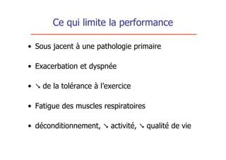 Ce qui limite la performance

• Sous jacent à une pathologie primaire

• Exacerbation et dyspnée

•  de la tolérance à l’exercice

• Fatigue des muscles respiratoires

• déconditionnement,  activité,  qualité de vie
 