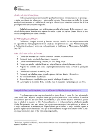 - 13 -
Ácidos Grasos Esenciales
Ácidos Grasos Esenciales
Ácidos Grasos Esenciales
Ácidos Grasos Esenciales:
:
:
:
En líneas generales es recomendable que la alimentación no sea excesiva en grasas pa-
ra evitar problemas de sobrepeso y riesgo cardiovascular. Sin embargo, no todas las grasas
son iguales en cuanto a su calidad nutricional y en tal sentido es imporante destacar los ácidos
grasos presentes en los aceites vegetales.
Dada la importancia de esos ácidos grasos, evalúe el consumo de los mismos, y reco-
miende la ingesta de 4 cucharadas soperas de aceite vegetal sin cocinar (no en frituras ni sal-
teados) en la preparación de las comidas.
10 Mensajes saludables
10 Mensajes saludables
10 Mensajes saludables
10 Mensajes saludables3
3
3
3:
:
:
:
Finalmente, siempre recuerde y fomente en cada consulta de una mujer embarazada
los siguientes 10 mensajes para vivir con salud que nos proponen las Guías Alimentarias para
la Población Argentina, y apoye su explicación con la Gráfica de la Alimentación Saludable
(pág. 16).
Para Vivir con salud es bueno…
Para Vivir con salud es bueno…
Para Vivir con salud es bueno…
Para Vivir con salud es bueno…
1. Comer con moderación e incluir alimentos variados en cada comida.
2. Consumir todos los días leche, yogures o quesos.
3. Comer diariamente frutas y verduras, de todo tipo y color.
4. Comer una amplia variedad de carnes rojas y blancas retirando la grasa visible.
5. Preparar las comidas con aceite vegetal preferentemente crudo y evitar la grasa para
cocinar.
6. Disminuir el consumo de azúcar y sal.
7. Consumir variedad de panes, cereales, pastas, harinas, féculas y legumbres.
8. No consumir bebidas alcohólicas.
9. Tomar abundante cantidad de agua potable a lo largo de todo el día.
10. Aprovechar el momento de las comidas para el encuentro y el diálogo con los otros.
Complicaci
Complicaci
Complicaci
Complicacio
o
o
ones relacionadas con la alimentación durante el embarazo
nes relacionadas con la alimentación durante el embarazo
nes relacionadas con la alimentación durante el embarazo
nes relacionadas con la alimentación durante el embarazo
El embarazo presenta caracterísitcas únicas tanto desde el punto de vista alimentario
como nutricional. Algunas complicaciones que pueden presentarse como naúseas ó vómitos
son comúnes pero no por eso deben desatenderse ya que pueden llevar a problemas graves
para la salud de la madre y el feto. Adicionalmente, es el profesional de la salud quien puede
brindar herramientas para que, aún en los casos menos riesgosos, estos síntomas se alivien y
la mujer embarazada se sienta mejor. El profesional que atienda a la mujer no debe esperar a
que ella exprese estos malestares, sino que es recomendable indagar activamente sobre la pre-
sencia de los mismos para evitar omisiones importantes.
3
Asociación Argentina de Dietistas y Nutricionistas-dietistas. Guías alimentarias para la población argentina.
República Argentina. 2006.
 