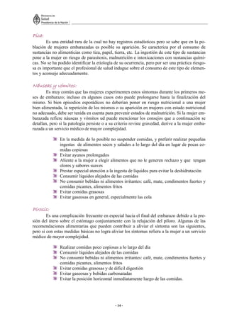 - 14 -
Pica
Pica
Pica
Pica:
:
:
:
Es una entidad rara de la cual no hay registros estadísticos pero se sabe que en la po-
blación de mujeres embarazadas es posible su aparición. Se caracteriza por el consumo de
sustancias no alimenticias como tiza, papel, tierra, etc. La ingestión de este tipo de sustancias
pone a la mujer en riesgo de parasitosis, malnutrición e intoxicaciones con sustancias quími-
cas. No se ha podido identificar la etiología de su ocurrencia, pero por ser una práctica riesgo-
sa es importante que el profesional de salud indague sobre el consumo de este tipo de elemen-
tos y aconseje adecuadamente.
Náusea
Náusea
Náusea
Náuseas
s
s
s y vómitos:
y vómitos:
y vómitos:
y vómitos:
Es muy común que las mujeres experimenten estos síntomas durante los primeros me-
ses de embarazo; incluso en algunos casos esto puede prolongarse hasta la finalización del
mismo. Si bien episodios esporádicos no deberían poner en riesgo nutricional a una mujer
bien alimentada, la repetición de los mismos o su aparición en mujeres con estado nutricional
no adecuado, debe ser tenida en cuenta para prevenir estados de malnutrición. Si la mujer em-
barazada refiere náuseas y vómitos ud puede mencionar los consejos que a continuación se
detallan, pero si la patología persiste o a su criterio reviste gravedad, derive a la mujer emba-
razada a un servicio médico de mayor complejidad.
En la medida de lo posible no suspender comidas, y preferir realizar pequeñas
ingestas de alimentos secos y salados a lo largo del día en lugar de pocas co-
midas copiosas
Evitar ayunos prolongados
Aliente a la mujer a elegir alimentos que no le generen rechazo y que tengan
olores y sabores suaves
Prestar especial atención a la ingesta de líquidos para evitar la deshidratación
Consumir líquidos alejados de las comidas
No consumir bebidas ni alimentos irritantes: café, mate, condimentos fuertes y
comidas picantes, alimentos fritos
Evitar comidas grasosas
Evitar gaseosas en general, especialmente las cola
Pirosis:
Pirosis:
Pirosis:
Pirosis:
Es una complicación frecuente en especial hacia el final del embarazo debido a la pre-
sión del útero sobre el estómago conjuntamente con la relajación del píloro. Algunas de las
recomendaciones alimentarias que pueden contribuir a aliviar el síntoma son las siguientes,
pero si con estas medidas básicas no logra aliviar los síntomas refiera a la mujer a un servicio
médico de mayor complejidad.
Realizar comidas poco copiosas a lo largo del día
Consumir líquidos alejados de las comidas
No consumir bebidas ni alimentos irritantes: café, mate, condimentos fuertes y
comidas picantes, alimentos fritos
Evitar comidas grasosas y de difícil digestión
Evitar gaseosas y bebidas carbonatadas
Evitar la posición horizontal inmediatamente luego de las comidas.
 