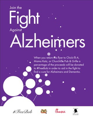 Join the
Against
Fight
Alzheimers
When you return this ﬂyer to Chick-ﬁl-A,
Mama Katz, or Churchill’s Pub & Grille a
percentage of the proceeds will be donated
to #FreeBob in order to aid in the ﬁght to
ﬁnd a cure for Alzheimers and Dementia.
 