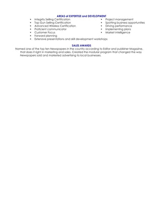 AREAS of EXPERTISE and DEVELOPMENT
• Integrity Selling Certification
• Top Gun Selling Certification
• Advanced Wireless Certification
• Proficient communicator
• Customer Focus
• Forward planning
• Project management
• Spotting business opportunities
• Driving performance
• Implementing plans
• Market intelligence
• Extensive presentations and skill development workshops
SALES AWARDS
Named one of the top ten Newspapers in the country according to Editor and publisher Magazine,
that does it right in marketing and sales. Created the modular program that changed the way
Newspapers sold and marketed advertising to local businesses.
 