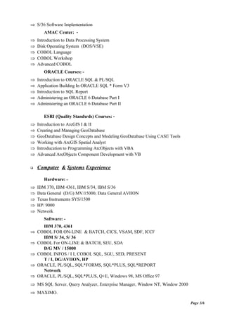 ⇒ S/36 Software Implementation
AMAC Center: -
⇒ Introduction to Data Processing System
⇒ Disk Operating System (DOS/VSE)
⇒ COBOL Language
⇒ COBOL Workshop
⇒ Advanced COBOL
ORACLE Courses: -
⇒ Introduction to ORACLE SQL & PL/SQL
⇒ Application Building In ORACLE SQL * Form V3
⇒ Introduction to SQL Report
⇒ Administering an ORACLE 6 Database Part I
⇒ Administering an ORACLE 6 Database Part II
ESRI (Quality Standsrds) Courses: -
⇒ Introduction to ArcGIS I & II
⇒ Creating and Managing GeoDatabase
⇒ GeoDatabase Design Concepts and Modeling GeoDatabase Using CASE Tools
⇒ Working with ArcGIS Spatial Analyst
⇒ Introducation to Programming ArcObjects with VBA
⇒ Advanced ArcObjects Component Development with VB
 Computer & Systems Experience
Hardware: -
⇒ IBM 370, IBM 4361, IBM S/34, IBM S/36
⇒ Data General (D/G) MV/15000, Data General AVIION
⇒ Texas Instruments SYS/1500
⇒ HP/ 9000
⇒ Network
Software: -
IBM 370, 4361
⇒ COBOL FOR ON-LINE & BATCH, CICS, VSAM, SDF, ICCF
IBM S/ 34, S/ 36
⇒ COBOL For ON-LINE & BATCH, SEU, SDA
D/G MV / 15000
⇒ COBOL INFOS / I I, COBOL SQL, SGU, SED, PRESENT
T / I, DG/AVIION, HP
⇒ ORACLE, PL/SQL, SQL*FORMS, SQL*PLUS, SQL*REPORT
Network
⇒ ORACLE, PL/SQL, SQL*PLUS, Q+E, Windows 98, MS Office 97
⇒ MS SQL Server, Query Analyzer, Enterprise Manager, Window NT, Window 2000
⇒ MAXIMO.
Page 3/6
 
