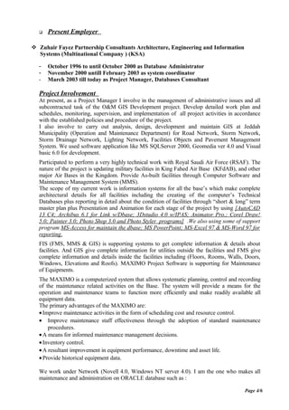 Present Employer
 Zuhair Fayez Partnership Consultants Architecture, Engineering and Information
Systems (Multinational Company ) (KSA)
- October 1996 to until October 2000 as Database Administrator
- November 2000 untill February 2003 as system coordinator
- March 2003 till today as Project Manager, Databases Consultant
Project Involvement
At present, as a Project Manager I involve in the management of administrative issues and all
subcontracted task of the O&M GIS Development project. Develop detailed work plan and
schedules, monitoring, supervision, and implementation of all project activities in accordance
with the established policies and procedure of the project.
I also involve to carry out analysis, design, development and maintain GIS at Jeddah
Municipality (Operation and Maintenance Department) for Road Network, Storm Network,
Storm Drainage Network, Lighting Network, Facilities Objects and Pavement Management
System. We used software application like MS SQLServer 2000, Geomedia ver 4.0 and Visual
basic 6.0 for development.
Participated to perform a very highly technical work with Royal Saudi Air Force (RSAF). The
nature of the project is updating military facilities in King Fahed Air Base (KFdAB), and other
major Air Bases in the Kingdom. Provide As-built facilities through Computer Software and
Maintenance Management System (MMS).
The scope of my current work is information systems for all the base’s which make complete
architectural details for all facilities including the creating of the computer’s Technical
Databases plus reporting in detail about the condition of facilities through “short & long” term
master plan plus Presentation and Animation for each stage of the project by using [AutoCAD
13 C4; Archibus 6.1 for Link w/Dbase; 3Dstudio 4.0 w/IPAS; Animator Pro.; Corel Draw!
5.0; Painter 3.0; Photo Shop 3.0 and Photo Styler programs] .We also using some of support
program MS-Access for maintain the dbase; MS PowerPoint; MS-Excel 97 & MS-Word 97 for
reporting.
FIS (FMS, MMS & GIS) is supporting systems to get complete information & details about
facilities. And GIS give complete information for utilities outside the facilities and FMS give
complete information and details inside the facilities including (Floors, Rooms, Walls, Doors,
Windows, Elevations and Roofs). MAXIMO Project Software is supporting for Maintenance
of Equipments.
The MAXIMO is a computerized system that allows systematic planning, control and recording
of the maintenance related activities on the Base. The system will provide a means for the
operation and maintenance teams to function more efficiently and make readily available all
equipment data.
The primary advantages of the MAXIMO are:
•Improve maintenance activities in the form of scheduling cost and resource control.
• Improve maintenance staff effectiveness through the adoption of standard maintenance
procedures.
•A means for informed maintenance management decisions.
•Inventory control.
•A resultant improvement in equipment performance, downtime and asset life.
•Provide historical equipment data.
We work under Network (Novell 4.0, Windows NT server 4.0). I am the one who makes all
maintenance and administration on ORACLE database such as :
Page 4/6
 