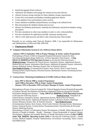 • Install and upgrade Oracle software
• Administer the Database and manage the related services and software.
• Allocate Systems storage and plan for future database storage requirements.
• Create New environment and database including application objects.
• Create database Users and maintain system security.
• Ensure database availability and performance according to the defined levels.
• Plan and maintain the database backup and recovery.
• Monitor the Database performance, indentify the bottlenecks and perform database tuning
procedures.
• Provide consultation to other team members in order to solve critical problem.
• Provide consultation for application and SQL statement tunning issues.
• Able to work under pressure and able to take critical decision when needed.
Presently we are working under Network Windows 2000. I am responisble for Maintenance
and Administration on Microsoft SQL SERVER.
 Employment Details
 Computer Information System (C.I.S.) Software House (KSA)
- January 1993 to September 1996 as Project Manager & Senior Analyst Programmer
Participating in Project of Deliver Integrated Hospital Information Systems for three
Governmental Hospitals (King Abdul-Aziz, Al-Noor Specialist, Hera General - Using
ORACLE (RDBMS),UNIX Operation System) to develop the following System: -
Medical Systems (Outpatient & Clinical System, Emergency System, Appointment System,
Medical Record System, Information Disk System, Admission & Inpatient System, Laboratory
System, Radiology System, Pharmacy System, Diet & Nutrition System)
Non-Medical Systems (Communication System, Store System, Stock Control System,
Housing System, Payroll System, Personnel System, Maintenance System, Purchasing System,
Training System)
 Contract Inter. Marketing Establishment (CIAME) Software House (KSA)
- June 1987 to March 1988 as Analyst Programmer
- April 1988 to December 1990 as Senior Analyst Programmer
- January 1991 to December 1992 as Project Manager & Senior Analyst Programmer
Participating in Project of private hosptail (Dr. Erfan & Baggedo General Hospital) Responsible
of Analysis, Design, Development and Maintain Application Software (Integrated Hospital
Information Management Systems - Using ORACLE (RDBMS), UNIX Operating System)
to Develop the Following System: - Medical System (Outpatient &
Clinical System, Emergency System, Appointment System, Medical Record System,
Information Disk System, Admission & Inpatient System, Laboratory System, Radiology
System, Pharmacy System, Diet & Nutrition System) Non-Medical System
(Communication System, Store System, Stock Control System, Housing System, Maintenance
System, Financial System, Costing System, Purchasing System, Payroll System & Personnel
System, Marketing System).
Participating in Project of Information System Development of Health Affairs Management of
Ministry of Health in (Jeddah – Riyadh – Dammam - Gizan) Responsible of Analysis, Design,
Development, Maintain and Installed Ministry of Health Information System (Using COBOL
under SQL RDBMS, Operating System AOS) to Develop the Following System :- Health
License, Medical Supplies, Hospital Administration, Government Accounting, Stock Control,
Payroll&Personal. .
Page 5/6
 