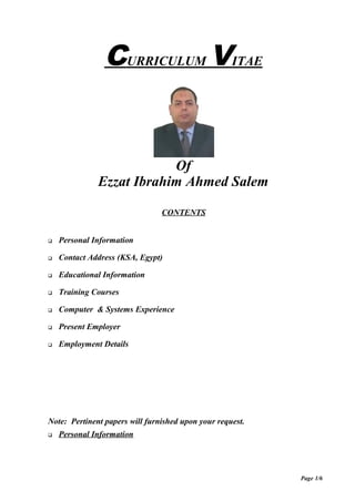 CURRICULUM VITAE
Of
Ezzat Ibrahim Ahmed Salem
CONTENTS
 Personal Information
 Contact Address (KSA, Egypt)
 Educational Information
 Training Courses
 Computer & Systems Experience
 Present Employer
 Employment Details
Note: Pertinent papers will furnished upon your request.
 Personal Information
Page 1/6
 