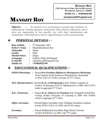 Manojit Roy Page 1 of 3
MANOJIT ROY
Objective : To succeed in an environment of growth and excellence by
enhancing my working capacities, professional skills, business efficiencies and to
serve my organization in best possible way with sheer determination and
commitment, which help me to achieve organizational as well as personal goals.
PERSONAL DETAILS : -
Date of Birth : 9th
September 1985
Father’s Name : Manmatha Kumar Roy
Nationality : Indian
Gender : Male
Marital Status : Single
Languages : English, Hindi and Bengali.
E-mail ID : manojitroy2007@gmail.com
Mobile No. : +919844922799
EDUCATIONAL QUALIFICATIONS : -
PGDM (Marketing) : Passed Post Graduate Diploma in Management (Marketing)
from Vignana Jyothi Institute of Management, Hyderabad
in 2012 with 4.15 CGPA on Scale of 5 (1st
Class).
M.Sc (Bioinformatics): Passed M. Sc. in Bioinformatics from Trident Academy of
Creative Technology (TACT), Bhubaneswar in 2008 with 67.45%
marks in aggregate (1st
Class).
B.Sc. (Chemistry) : Passed B. Sc. (Honors) in Chemistry from Vijaygarh Jyotish Ray
College (Under University of Calcutta) in 2006 with 50.06%
marks in aggregate (2nd
Class).
Higher Secondary : Passed Higher Secondary from Tirthapati Institution, Kolkata
(Under W.B.C.H.S.E.) in 2003 with 67.8% marks.
Secondary : Passed Madhyamik from Belur High School, Howrah
(Under W.B.B.S.E.) in 2001 with 77% marks.
MANOJIT ROY,
P-98, NIVEDITA PARK, SOUTH ROYNAGAR,
BANSDRONI, KOLKATA- 700096,
Mobile No. : +919844922799,
manojitroy2007@gmail.com
 