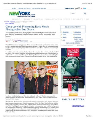 11/14/16, 4:46 PMClose-up with Pioneering Rock Music Photographer Bob Gruen - September 18, 2015 - NewYork.com
Page 1 of 7http://www.newyork.com/articles/jobs/close-up-with-pioneering-rock-music-photographer-bob-gruen-31689/
Close-up with Pioneering Rock Music
Photographer Bob Gruen
The legendary rock music photographer talks about why he’s more active than
ever, the high school ﬁeld trip that changed his life and his relationship with
Lennon
September 18, 2015, Craigh Barboza
1 Share Tweet
When Bob Gruen started taking pictures of rock musicians ﬁve decades ago, there was no rock media,
or even a nationally distributed journal dedicated to the music. “I didn’t have any role models because
the job description ‘rock photographer’ didn’t exist,” Gruen says. “Now I understand you can study it
in college.”
It would be hard to ﬁnd a better teacher than Gruen. His work, after all, is a vivid scrapbook of rock ‘n’
roll history in all its messy complexity and magniﬁcence. Pleasant and easygoing with a large nest of
curly hair, he is a natural storyteller, capable of rattling off arcane facts about bands or describing the
births of various movements as well as memorable tours, performances and the scene inside CBGB.
Bob Gruen with Debbie Harry and Chris Stein of Blondie at Gruen’s ‘The 40th Anniversary Of
Blondie’ exhibition at Chelsea Hotel Storefront Gallery in 2014 in New York City (Photo: Dimitrios
Kambouris/Getty Images)
Throughout his illustrious career, Gruen has been seemingly everywhere at once, snapping thousands
upon thousands of photos, many of which are encrusted in rock lore. There’s his famous shot of John
Lennon, arms crossed in a sleeveless New York City T-shirt, which has been likened to music’s Mona
Lisa. There’s Led Zeppelin seen posing with their plane in a moment that came to deﬁne the big shows
and bigger paydays of the 1970s. There’s Debbie Harry emerging unscathed from a car wreck on Sixth
Avenue, her guitar case protruding from an open trunk. (Harry, best known as the frontwoman of
Blondie, wrote the introduction to Gruen’s 2011 retrospective art book Rock Seen that includes 500 of
his favorite shots.)
Broadway Attractions
SUBSCRIBE
BROADWAY
Tours Restaurants
Hotels Real Estate
Jobs
READ MORE ABOUT
GET WEEKLY
NEWS AND
EXCLUSIVE OFFERS
Enter your e-mail address
EXPLORE NEW YORK
HOME › JOBS › Everything Jobs › Close-up with Pioneering Rock Music Photographer B...
COOL JOB Q&A
HOME VISITING NEW YORK LIVING IN NEW YORK
Search
BROADWAY ▼ HOTELS THINGS TO DO TOURS & ATTRACTIONS EVENTS RESTAURANTS JOBS
REAL ESTATE HOT 5
Like 326 Share
» »
» »
» »
»
 
