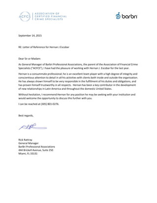 September 14, 2015
RE: Letter of Reference for Hernan J Escobar
Dear Sir or Madam:
As General Manager of Barbri Professional Associations, the parent of the Association of Financial Crime
Specialists (“ACFCS”), I have had the pleasure of working with Hernan J. Escobar for the last year.
Hernan is a consummate professional; he is an excellent team player with a high degree of integrity and
conscientious attention to detail in all his activities with clients both inside and outside the organization.
He has always shown himself to be very responsible in the fulfillment of his duties and obligations, and
has proven himself trustworthy in all respects. Hernan has been a key contributor in the development
of new relationships in Latin America and throughout the domestic United States.
Without hesitation, I recommend Hernan for any position he may be seeking with your institution and
would welcome the opportunity to discuss this further with you.
I can be reached at (305) 801-0276.
Best regards,
Rick Rattray
General Manager
BarBri Professional Associations
444 Brickell Avenue, Suite 250
Miami, FL 33131
 