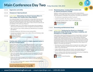 www.ContentMarketingEvent.com • enquiryiqpc@iqpc.com • 1.800.882.86846
8:00 AM 	 Registration and Coffee
8:30 AM 	 Chairperson’s Opening Remark
8:45 AM	 Case Study: Relaunching Your Brand: Knowing When it’s
Time to Move Your Content onto a New Platform
	 From responsive design, to content management, to share-ability there are a lot of
merits to choosing the right home for your brand’s content and curation efforts.
It’s key when making these kinds of shifts that a strong content strategist is well
informed to know which platform to pick, when to move, and how to unveil and roll
out seamlessly. In this session you will learn to:
•	 Intelligently analyze your current platform and the options that are available to
make sure you’re maximizing your content management and distribution efforts
•	 Take a critical eye to your content initiatives and understand how to successfully
shift platforms
•	 Efficiently integrate your CMS choices into your existing efforts
•	 Anticipate and implement changes to your creation efforts and formating to align
with your chosen platform.
	 Newell Thompson
Vice President Content Marketing & Strategies
Time Inc.
9:30 AM 	 Creating value driven content in a highly regulated market in
the face of limited options
	 Creating Value Driven Content in a Highly Regulated Market to Create Consumer
Impressions in the face of Limited Options Many industries in todays Content
Marketing sphere are faced with the challenge of creating good content that aligns
with regulatory law. What you can and can’t say can really hamper what you want to
say. This session will teach you everything you need to know to develop streamlined,
strong, consumer targeted content that delivers it’s message despite any regulations
that may be hindering your efforts. In this session you will learn:
•	 How to find, interpret, align to, and apply the governing regulations that affect
your social media and content options and how you can minimize any limiting
impact they may have.
•	 To get your same content message across by addressing adjunct concepts and
issues with your concept that will draw your audience to the same conclusions a
direct message would
•	 Train your content marketing staff in regulation while still fostering creative ideas
and a rapid production cycle.
	
10:15 AM 	 Maximizing Views: Creating Native Content with
an Optimal Distribution Strategy
	 Everyone in content marketing knows that your content is only as strong its
distribution. The strongest written piece of content can still fall flat if it’s distributed to
the wrong audience or distributed in the wrong way. In this session you will learn to:
•	 The importance of going Native and why it’s successful
•	 Content Discoverability: Why After you Built it, you’re not done
•	 Cutting Edge Examples of Native Content and Distribution Tactics
	 Nicholas Papagiannis
VP Interactive/Search
Cramer-Krasselt
11:00 AM 	 Networking and Refreshment Break
11:45AM 	 Case Study: Positioning Your Brand as an Authentic
Multimedia Outlet Maximizing Your Reach, Credibility, and
Perception as a Thought Leader
	 It goes without saying that positioning your brand as thought leader is tantamount
to establishing your credibility and feeding the success of your content and social
strategies. Many brands have gone so far as to create proprietary publications;
curating essays, publishing and promoting new industry concepts as well as highly
produced opinion pieces. Brands that really want to stand out and go the extra mile
should heavily evaluate the merits of functioning as a total media outlet not simply
publishing new content but also promoting and delivering it across a spectrum of
mediums. In this session you will learn to:
•	 Re-envision your content publishing efforts to imitate the most credible media
news outlets; treating your content as you would “beats” and your thought
leaders as you would reporters
•	 Create a global newsroom model that connects your thought leaders to an
editorial calendar by aligning business initiatives and retraining marketers
•	 Focus on creating content with enhanced accessibility by focusing on highlighting
relevancy and importance rather than assumed value
	 Sue Kwon
Sr. Director Content/Storytelling
Symantec
Main Conference Day Two Friday, November 14th, 2014
If you have an applicable solution and have interest in showcasing
your expertise by leading this workshop. Please contact Marc
Zamarin at Marc.Zamarin@idga.org or call 212-885-2694.
 