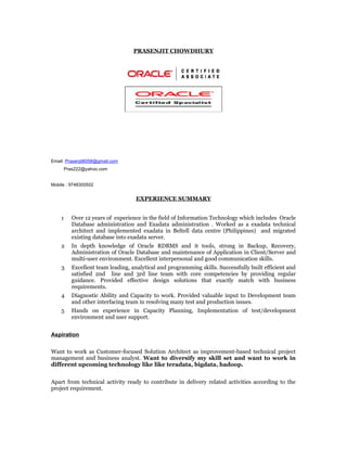 PRASENJIT CHOWDHURY
Email: Prasenjit6058@gmail.com
Pras222@yahoo.com
Mobile : 9748300502
EXPERIENCE SUMMARY
1 Over 12 years of experience in the field of Information Technology which includes Oracle
Database administration and Exadata administration . Worked as a exadata technical
architect and implemented exadata in Beltell data centre (Philippines) and migrated
existing database into exadata server.
2 In depth knowledge of Oracle RDBMS and it tools, strong in Backup, Recovery,
Administration of Oracle Database and maintenance of Application in Client/Server and
multi-user environment. Excellent interpersonal and good communication skills.
3 Excellent team leading, analytical and programming skills. Successfully built efficient and
satisfied 2nd line and 3rd line team with core competencies by providing regular
guidance. Provided effective design solutions that exactly match with business
requirements.
4 Diagnostic Ability and Capacity to work. Provided valuable input to Development team
and other interfacing team in resolving many test and production issues.
5 Hands on experience in Capacity Planning, Implementation of test/development
environment and user support.
Aspiration
Want to work as Customer-focused Solution Architect as improvement-based technical project
management and business analyst. Want to diversify my skill set and want to work in
different upcoming technology like like teradata, bigdata, hadoop.
Apart from technical activity ready to contribute in delivery related activities according to the
project requirement.
 