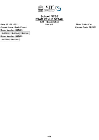 School: SCSE
                                EXAM VENUE DETAIL
                                  CAT - I Examination
Date: 19 - 08 - 2012                   Slot: A2          Time: 3.00 - 4.30
Course Name: Basic French                               Course Code: FRE101
Room Number: SJT405
11BCE0292 11BCE0359 11BCE0381
Room Number: SJT409
11BCE0388 10BCE0074




                                        18/24
 