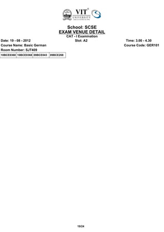 School: SCSE
                                    EXAM VENUE DETAIL
                                          CAT - I Examination
Date: 19 - 08 - 2012                           Slot: A2          Time: 3.00 - 4.30
Course Name: Basic German                                       Course Code: GER101
Room Number: SJT409
10BCE0360 10BCE0368 09BCE043   09BCE268




                                                19/24
 