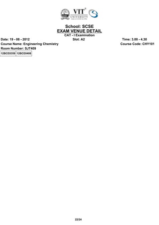 School: SCSE
                                 EXAM VENUE DETAIL
                                     CAT - I Examination
Date: 19 - 08 - 2012                      Slot: A2          Time: 3.00 - 4.30
Course Name: Engineering Chemistry                         Course Code: CHY101
Room Number: SJT409
12BCE0359 12BCE0408




                                           22/24
 