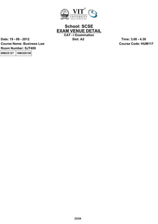 School: SCSE
                            EXAM VENUE DETAIL
                              CAT - I Examination
Date: 19 - 08 - 2012               Slot: A2          Time: 3.00 - 4.30
Course Name: Business Law                           Course Code: HUM117
Room Number: SJT409
08BCE127   10BCE0150




                                    23/24
 