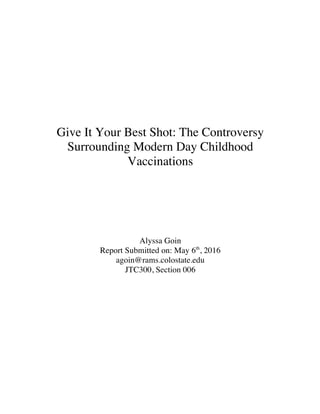 Give It Your Best Shot: The Controversy
Surrounding Modern Day Childhood
Vaccinations
Alyssa Goin
Report Submitted on: May 6th
, 2016
agoin@rams.colostate.edu
JTC300, Section 006
 