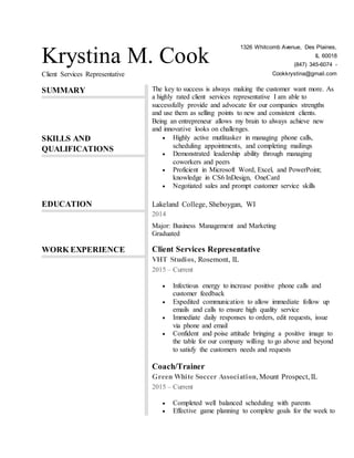 Krystina M. Cook
Client Services Representative
1326 Whitcomb Avenue, Des Plaines,
IL 60018
(847) 345-6074 -
Cookkrystina@gmail.com
SUMMARY The key to success is always making the customer want more. As
a highly rated client services representative I am able to
successfully provide and advocate for our companies strengths
and use them as selling points to new and consistent clients.
Being an entrepreneur allows my brain to always achieve new
and innovative looks on challenges.
SKILLS AND
QUALIFICATIONS
 Highly active mutlitasker in managing phone calls,
scheduling appointments, and completing mailings
 Demonstrated leadership ability through managing
coworkers and peers
 Proficient in Microsoft Word, Excel, and PowerPoint;
knowledge in CS6 InDesign, OneCard
 Negotiated sales and prompt customer service skills
EDUCATION Lakeland College, Sheboygan, WI
2014
Major: Business Management and Marketing
Graduated
WORK EXPERIENCE Client Services Representative
VHT Studios, Rosemont, IL
2015 – Current
 Infectious energy to increase positive phone calls and
customer feedback
 Expedited communication to allow immediate follow up
emails and calls to ensure high quality service
 Immediate daily responses to orders, edit requests, issue
via phone and email
 Confident and poise attitude bringing a positive image to
the table for our company willing to go above and beyond
to satisfy the customers needs and requests
Coach/Trainer
Green White Soccer Association, Mount Prospect, IL
2015 – Current
 Completed well balanced scheduling with parents
 Effective game planning to complete goals for the week to
 