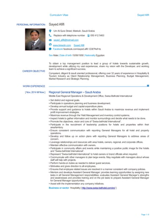 Curriculum Vitae Sayed Afifi
Page 1 / 6
PERSONAL INFORMATION Sayed Afifi
Um Al Qura Street, Makkah, Saudi Arabia
Replace with telephone number 050 412 5463
sayed_afifi@hotmail.com
www.linkedin.com Sayed Afifi
Facebook facebook.com/sayed.afifi.1238?fref=ts
Sex Male | Date of birth 15/06/1958 | Nationality Egyptian
WORK EXPERIENCE
CAREER OBJECTIVE
To obtain a top management position to lead a group of hotels towards sustainable growth,
development while utilizing my vast experiences, share my vision with the Developer, and working
team to achieve a significant success.
Competent, diligent & result oriented professional, offering over 32 years of experience in Hospitality &
Tourism Industry as Client Relationship Management, Business Planning, Budget Management,
Market Research and Strategic Planning.
[ Nov, 2014 till Now ] Regional General Manager – Saudi Arabia
Middle East Regional Operations & Development Office, Swiss-Belhotel International
▪ Set district and regional goals.
▪ Participate in operations planning and business development.
▪ Develop annual budget and capital expenditure plans.
▪ Provide support and guidance to hotels within Saudi Arabia to maximize revenue and implement
profit improvement strategies.
▪ Maximize revenue through the Yield Management and inventory control systems.
▪ Inspect hotels to gather information and monitor surroundings and decide what needs to be done.
▪ Promote the objectives, vision and core of “Swiss-belHotel International”.
▪ Participate in the recruitment of leadership positions for hotels and properties within their
area/territory.
▪ Ensure consistent communication with reporting General Managers for all hotel and property
operations.
▪ Develop and follow up on action plans with reporting General Managers to address areas of
concern.
▪ Leverage relationships and resources with area hotels, owners, regional, and corporate offices.
▪ Maintain effective communication with owners.
▪ Participate in community affairs and events while maintaining a positive public image for the hotels
and “Swiss-belHotel International”.
▪ Represent “Swiss-belHotel International” to hotel owners or brand officials when required.
▪ Communicate with other managers to plan large events. May negotiate with managers about whose
staff will help with projects.
▪ Perform hands-on duties as needed to deliver guest services.
▪ Motivates and gives direction to all employees.
▪ Ensures that employee related issues are resolved in a manner consistent with company policies.
▪ Mentors and develops Assistant General Manager; provides learning opportunities by assigning new
tasks in all General Management responsibilities; evaluates Assistant General Manager’s strengths
and weaknesses and provides training and on the job tasks to prepare Assistant General Manager
for General Manager opportunities.
▪ Assist with the implementation any company initiatives.
Business or sector Hospitality [ http://www.swiss-belhotel.com/en/ ]
 