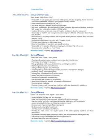 Curriculum Vitae Sayed Afifi
Page 2 / 6
[ Mar, 2013 till Oct, 2014 ] Deputy Chairman GCC
Saudi Norgeh Hotels Group – GCC
▪ Responsible for pre-opening and successful hotel opening including budgeting, human resources,
contractor/supplier liaison, owner and management company relations.
▪ Great market positioning locally and all over GCC.
▪ Secure the first year of operation achieving hotels targets.
▪ Successful establishment & implementation of sales, marketing & promotional strategy resulting in
high occupancies and positive reputation in GCC market.
▪ Analyzed all revenue centers and areas with negative results were closed or outsourced.
▪ Responsible for the Multi Unit management and development of Hotels & Resorts in Saudi Arabia,
UAE & Turkey.
▪ Market leader in Occupancy and Rate, with recognition of being the most preferred dining venue and
caterer in the city.
▪ Restructured hotels pricing to be in line with 5* hotels in the city.
▪ Provided valued expertise on building and design.
▪ Designed the structure for operations and sales & marketing.
▪ Responsible for the selection of the General Managers and relationship with owners.
▪ Created a central sales office for the all Hotels.
Business or sector Hospitality [ http://norgeh.com/ ]
[ Jan, 2012 till Feb, 2013 ] General Manager
Obaer Hotel Olaya, Riyadh – Saudi Arabia
▪ Planning and organising accommodation, catering and other hotel services;
▪ Promoting and marketing the business;
▪ Managing budgets and financial plans as well as controlling expenditure;
▪ Maintaining statistical and financial records;
▪ Setting and achieving sales and profit targets;
▪ Analysing sales figures and devising marketing and revenue management strategies;
▪ Recruiting, training and monitoring staff;
▪ Planning work schedules for individuals and teams;
▪ Dealing with guest complaints and comments;
▪ Addressing problems and troubleshooting;
▪ Ensuring events and conferences run smoothly;
▪ Supervising maintenance, supplies, renovations and furnishings;
▪ Ensuring security is effective;
▪ Ensuring compliance with licensing laws, health and safety and other statutory regulations.
Business or sector Hospitality [ http://www.obaer.com/ ]
[ Jan, 2008 till Dec, 2011 ] General Manager
Golden Tulip Al-Nasiriah Hotel, Riyadh – Saudi Arabia
▪ Develop effective short and long term strategies.
▪ Using hotel resources to maximize guests’ satisfaction & optimize revenues.
▪ Representing the hotel in the market place ant develop relationships with key accounts.
▪ Analysing statistical information and drawing conclusions from it.
▪ Developing and implementing staff training programs.
▪ Continuously developing the hotels brand.
▪ Attending tourism trade fairs and exhibitions.
▪ Providing the hotel owners with regular reports on the hotels operating objectives and fiscal
performance.
▪ Aggressively managing all the independent revenue and expense areas to ensure profitability.
▪ Conduct disciplinary actions against staff, including terminations.
▪ Accurately forecasting revenues/expenses.
Business or sector Hospitality [ http://www.goldentulipalnasiriah.com/ ]
 