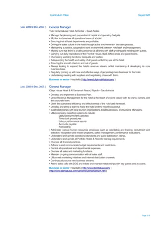 Curriculum Vitae Sayed Afifi
Page 3 / 6
[ Jan, 2006 till Dec, 2007 ] General Manager
Tulip Inn Andalusia Hotel, Al khobar – Saudi Arabia
▪ Manage the planning and preparation of capital and operating budgets.
▪ Monitor and oversee all operational areas of a hotel.
▪ Ensuring that all hotel departments are profitable.
▪ Driving the sales culture in the hotel through active involvement in the sales process.
▪ Maintaining a positive, cooperative work environment between hotel staff and management.
▪ Making sure that there is a lobby presence at all times with staff greeting and meeting with guests.
▪ Carrying out daily Inspections of the Front of House, Back Office areas and guest rooms.
▪ Overseeing wedding functions, banquets and parties.
▪ Safeguarding the health and safety of all guests whilst they are at the hotel.
▪ Ensuring the smooth check in and out of guests.
▪ Always looking to expand the hotel’s revenue stream, whilst maintaining & developing its core
business base.
▪ Regularly coming up with new and effective ways of generating more business for the hotel.
▪ Undertaking meeting with suppliers and negotiating prices with them.
Business or sector Hospitality [ http://www.tulipinnalkhobar.com/ ]
[ Jan, 2000 till Dec, 2005 ] General Manager
Olaya House Hotel & Al Yamamah Resort, Riyadh – Saudi Arabia
▪ Develop and implement a Business Plan.
▪ Direct Revenue Management for the hotel & the resort and work closely with its brand, owners, and
the corporate team.
▪ Grow the operational efficiency and effectiveness of the hotel and the resort.
▪ Develop and direct a team to make the hotel and the resort successful.
▪ Build relationships with local tourism organizations, local businesses, and General Managers.
▪ Utilize company reporting systems to include:
Daily/weekly/monthly activities
Time clock procedures
Labour performance reports
Accounts payable
Forecasting
▪ Administer various human resources processes such as orientation and training, recruitment and
selection, recognition and reward programs, safety management, performance evaluations.
▪ Understand and uphold operational standards and guest satisfaction ratings.
▪ Understand and uphold all Portfolio Hotels & Resorts' training requirements.
▪ Oversee all financial practices.
▪ Adhere to and communicate budget requirements and restrictions.
▪ Control all operational and departmental expenses.
▪ Oversee all sales and marketing functions.
▪ Maintain on-going communication with all sales staff.
▪ Utilize web marketing initiatives and internet distribution channels.
▪ Continuously source new business streams.
▪ Attend sales calls with DOS and initiate and maintain relationships with key guests and accounts.
Business or sector Hospitality [ http://www.gtandalusia.com/ ]
[http://www.gtandalusia.com/yamama/yamamaresort.htm ]
 