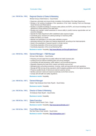 Curriculum Vitae Sayed Afifi
Page 4 / 6
[ Jan, 1999 till Dec, 1999 ] Regional Director of Sales & Marketing
Alhokair Group [ Hotel Division ] – Saudi Arabia
▪ Supervise, administer and ensure timely completion of all activities of the Sales Department.
▪ Develop a full working knowledge of the operations of the hotel, including Food and Beverage,
Guest Services and Reservations.
▪ Develop a complete knowledge of company sales policies and SOP’s, and ensure knowledge of and
adherence to those policies by the sales team.
▪ Develop and maintain market awareness to ensure ability to predict revenue opportunities and set
proactive strategies.
▪ Operate the Sales Department within established sales expense budget.
▪ Coordinate group, transient and catering bookings to maximize profits.
▪ Initiate and follow up on leads.
▪ Maintain and participate in an active sales solicitation program.
▪ Administer training in the Sales and Catering departments, according to the Hotel standards.
▪ Assist in the preparation of required reports in a timely manner.
▪ Coordinate preparation of the annual revenue budget.
▪ Coordinate preparation of the annual Marketing Plan.
Business or sector Hospitality [ http://www.alhokair.com/Group/English/Home ]
[ Jan, 1998 till Dec, 1998 ] General Manager – F&B Manager
Al Ansar Hotel, Medina – Saudi Arabia
▪ Preparing annual budget that accurately reflects the hotel's business plan.
▪ Creating local and national marketing plans and pricing strategies.
▪ Coordinating all hotel advertising, public relations, and promotional programs.
▪ Regularly inspecting the hotel rooms, exterior and kitchen area and etc.
▪ Managing basic accounting procedures, invoicing, credit card payments and cash operations.
▪ Manage all F&B and day-to-day operations within budgeted guidelines and to the highest standards.
▪ Preserve excellent levels of internal and external customer service.
▪ Identify customers’ needs and respond proactively to all of their concerns.
▪ Comply with all health and safety regulations.
Business or sector Hospitality
[ Jan, 1996 till Dec, 1997 ] General Manager
Golden Tulip Andalusia Suits Hotel, Riyadh – Saudi Arabia
Business or sector Hospitality
[ Jan, 1992 till Dec, 1995 ] Director of Sales & Marketing
Al Andalusia Hotel, Riyadh – Saudi Arabia
Business or sector Hospitality
[ Jan, 1985 till Dec, 1991 ] Sales Executive
Sheraton Hotel & Resort, Cairo – Egypt
Business or sector Hospitality [ http://www.starwoodhotels.com/ ]
[ Jan, 1983 till Dec, 1984 ] Front Office Manager
Red Sea Palace Hotel, Jeddah – Saudi Arabia
Business or sector Hospitality [ http://redseapalace.com/ ]
 