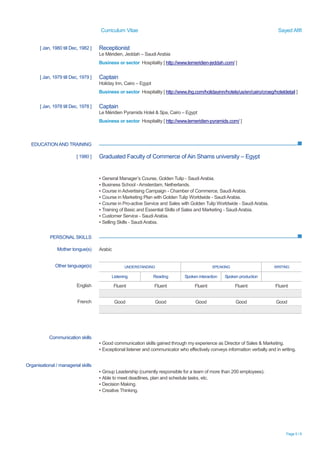 Curriculum Vitae Sayed Afifi
Page 5 / 6
EDUCATIONAND TRAINING
PERSONAL SKILLS
[ Jan, 1980 till Dec, 1982 ] Receptionist
Le Méridien, Jeddah – Saudi Arabia
Business or sector Hospitality [ http://www.lemeridien-jeddah.com/ ]
[ Jan, 1979 till Dec, 1979 ] Captain
Holiday Inn, Cairo – Egypt
Business or sector Hospitality [ http://www.ihg.com/holidayinn/hotels/us/en/cairo/croeg/hoteldetail ]
[ Jan, 1978 till Dec, 1978 ] Captain
Le Méridien Pyramids Hotel & Spa, Cairo – Egypt
Business or sector Hospitality [ http://www.lemeridien-pyramids.com/ ]
[ 1980 ] Graduated Faculty of Commerce of Ain Shams university – Egypt
▪ General Manager’s Course, Golden Tulip - Saudi Arabia.
▪ Business School - Amsterdam, Netherlands.
▪ Course in Advertising Campaign - Chamber of Commerce, Saudi Arabia.
▪ Course in Marketing Plan with Golden Tulip Worldwide - Saudi Arabia.
▪ Course in Pro-active Service and Sales with Golden Tulip Worldwide - Saudi Arabia.
▪ Training of Basic and Essential Skills of Sales and Marketing - Saudi Arabia.
▪ Customer Service - Saudi Arabia.
▪ Selling Skills - Saudi Arabia.
Mother tongue(s) Arabic
Other language(s) UNDERSTANDING SPEAKING WRITING
Listening Reading Spoken interaction Spoken production
English Fluent Fluent Fluent Fluent Fluent
French Good Good Good Good Good
Communication skills
▪ Good communication skills gained through my experience as Director of Sales & Marketing.
▪ Exceptional listener and communicator who effectively conveys information verbally and in writing.
Organisational / managerial skills
▪ Group Leadership (currently responsible for a team of more than 200 employees).
▪ Able to meet deadlines, plan and schedule tasks, etc.
▪ Decision Making.
▪ Creative Thinking.
 