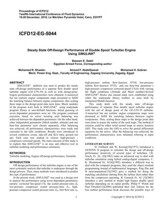 1 Copyright © 2016 by ICFD12
Proceedings of ICFD12:
Twelfth International Conference of Fluid Dynamics
19-20 December, 2016, Le Méridien Pyramids Hotel, Cairo, EGYPT
ICFD12-EG-5044
Steady State Off-Design Performance of Double Spool Turbofan Engine
Using SIMULINK®
Bassam E. Saleh
Egyptian Armed Force, Corresponding author
Mohamed R. Shaalan Ahmed F. AbdelGawad Mohamed H. Gobran
Mech. Power Eng. Dept., Faculty of Engineering, Zagazig University, Zagazig, Egypt
ABSTRACT
SIMULINK®
platform was used to predict the steady
state off-design performance of a separate flow double spool
turbofan engine (GE-CF6-50) as well as with design-point.
Engine performance characteristics were obtained. A numerical
but not realistic engine components maps presented to fulfill
the matching balance between engine components; thus scaling
these maps to the design point data were done. Block modules
of the program were built in SIMULINK®
using readymade
program library or user-defined functions. Initial guessing of
seven dependent parameters were set. The program continued
execution based on solver iterating until balancing was
achieved between the dependent parameters. On the other hand,
other independent parameters (Mach number, altitude) and one
base-line parameter were chosen separately. After balancing
was achieved, all performance characteristics were ready and
corrected to the inlet conditions. Results were introduced in
several conditions (cruse, take-off and SLS static ground run
up). Each case was studied in various high-pressure -
compressor corrected speeds. The main outcome of this study is
to explore that SIMULINK®
is an easy and effective tool in
turbofan modeling and performance estimation.
KEYWORDS:
Turbofan modeling, Engine off-design performance, Simulink.
INTRODUCTION
Off-design performance of the turbofan engine is one of the
most systematic analysis that turbofan is undergone through the
design process. Thus, many methods were introduced to predict
this type of performance.
In the present work, SIMULINK®
was used as a design tool
to analyze the performance using seven dependent parameters,
namely: corrected fan-speed CNf, fan scaled pressure-ratio Zf,
low-pressure compressor scaled pressure-ratio Zcl, high-
pressure compressor scaled pressure-ratio Zch, fuel flow-rate wf,
high-pressure turbine flow-function TFTH, low-pressure
turbine flow-function TFTL) and one base-line parameter (
high-pressure compressor corrected-speed CNch) with varying
the flight conditions (Altitude and Mach number).Several
SIMULINK®
blocks also named mask were established using
either the readymade library toolbox or were built by
interpreted Matlab function.
This study dealt with the steady state off-design
performance of separate flow double spool turbofan engine
with the aid of design point of the GE-CF6-50 turbofan.
A numerical but not realistic engine components maps were
presented to fulfill the matching balance between engine
components. Thus, scaling these maps to the design point data
were done to assure the reality of the used maps. The method of
solution could be either serial nested loops or matrix iteration
(MI). This study uses the (MI) to solve the partial differential
equations by the solver. After the balancing was achieved, the
performance characteristics were tabulated referring to input
conditions.
LITERATURE SURVEY
H. Fishbach and W, Koenig[10](1972) introduced a
GENENG II program to calculate the design and off-design
performance iteratively of several types of turbofans, J.R.
Szuch, Et. AL. [8](1982) make an advanced way to deal with
turbofan simulation using hybrid analog-digital computers, C.
K. Drummond Et. Al.[4](1992) introduce a different way to
deal with the computer programs, they used the object oriented
programming instead of mathematical languages, Ping Zhu and
H saravanamuttoo[13](1992) gave a method for doing the
matching calculations starting from the turbine (hot) rather than
from the compressor operating. B. Curnock Et. Al. [3](2001)
introduce a new method to model high bypass double spool
turbofan depending on its radial profile, Philip P. Walsh and
Paul Fletcher[12](2004) published their 2nd. Edition for the
Gas turbine performance book discusses the possible ways of
 
