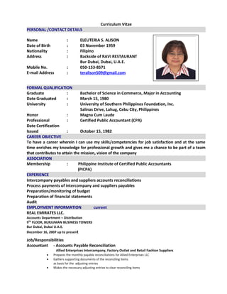 Curriculum Vitae
PERSONAL /CONTACT DETAILS
Name : ELEUTERIA S. ALISON
Date of Birth : 03 November 1959
Nationality : Filipino
Address : Backside of RAVI RESTAURANT
Bur Dubai, Dubai, U.A.E.
Mobile No. : 050-153-8571
E-mail Address : teralison509@gmail.com
FORMAL QUALIFICATION
Graduate : Bachelor of Science in Commerce, Major in Accounting
Date Graduated : March 15, 1980
University : University of Southern Philippines Foundation, Inc.
Salinas Drive, Lahug, Cebu City, Philippines
Honor : Magna Cum Laude
Professional : Certified Public Accountant (CPA)
Date Certification
Issued : October 15, 1982
CAREER OBJECTIVE
To have a career wherein I can use my skills/competencies for job satisfaction and at the same
time enriches my knowledge for professional growth and gives me a chance to be part of a team
that contributes to attain the mission, vision of the company
ASSOCIATION
Membership : Philippine Institute of Certified Public Accountants
(PICPA)
EXPERIENCE
Intercompany payables and suppliers accounts reconciliations
Process payments of intercompany and suppliers payables
Preparation/monitoring of budget
Preparation of financial statements
Audit
EMPLOYMENT INFORMATION current
REAL EMIRATES LLC.
Accounts Department – Distribution
9TH
FLOOR, BURJUMAN BUSINESS TOWERS
Bur Dubai, Dubai U.A.E.
December 16, 2007 up to present
Job/Responsibilities
Accountant - Accounts Payable Reconciliation
Allied Enterprises Intercompany, Factory Outlet and Retail Fashion Suppliers
• Prepares the monthly payable reconciliations for Allied Enterprises LLC
• Gathers supporting documents of the reconciling items
as basis for the adjusting entries
• Makes the necessary adjusting entries to clear reconciling items
 