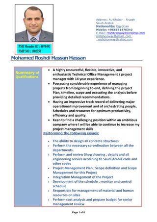Page 1 of 6
Mohamed RoshdiHassanHassan
Summary of
Qualifications
 A highly resourceful, flexible, innovative, and
enthusiastic Technical Office Management / project
manager with 14 year experience.
 Possessing considerable experience of managing
projects from beginning to end, defining the project
Plan, timeline, scope and executing the analysis before
providing detailed recommendations.
 Having an impressive track record of delivering major
operational improvement and of orchestrating people,
Schedules and resources for optimum productivity,
efficiency and quality.
 Keen to find a challenging position within an ambitious
company where I will be able to continue to increase my
project management skills
Performing the following issues:
 The ability to design all concrete structures
 Perform the necessary co-ordination between all the
departments.
 Perform and review Shop drawing , details and all
engineering service according to Saudi Arabia code and
other codes
 Project Management Plan ; Scope definition and Scope
Management for this Project
 Integration Management of the Project
 Development of the schedule , monitor and control
schedule
 Responsible for management of material and human
resources on sites
 Perform cost analysis and prepare budget for senior
management review
Address: AL-Khobar – Riyadh
Saudi Arabia.
Nationality: Egyptian
Mobile: +966581476342
E-mail: roshdyonway@cerconsa.com
roshdyonway@gmail .com
roshdyonway@yahoo.com
 