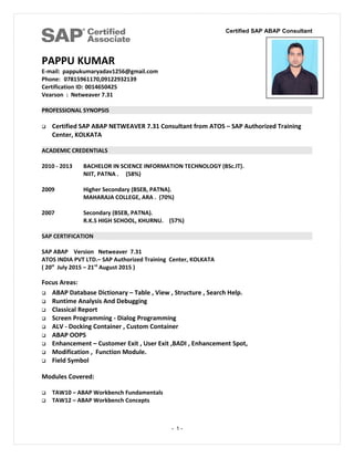 Certified SAP ABAP Consultant
PAPPU KUMAR
E-mail: pappukumaryadav1256@gmail.com
Phone: 07815961170,09122932139
Certification ID: 0014650425
Vearson : Netweaver 7.31
PROFESSIONAL SYNOPSIS
 Certified SAP ABAP NETWEAVER 7.31 Consultant from ATOS – SAP Authorized Training
Center, KOLKATA
ACADEMIC CREDENTIALS
2010 - 2013 BACHELOR IN SCIENCE INFORMATION TECHNOLOGY (BSc.IT).
NIIT, PATNA . (58%)
2009 Higher Secondary (BSEB, PATNA).
MAHARAJA COLLEGE, ARA . (70%)
2007 Secondary (BSEB, PATNA).
R.K.S HIGH SCHOOL, KHURNU. (57%)
SAP CERTIFICATION
SAP ABAP Version Netweaver 7.31
ATOS INDIA PVT LTD.– SAP Authorized Training Center, KOLKATA
( 20st
July 2015 – 21rd
August 2015 )
Focus Areas:
 ABAP Database Dictionary – Table , View , Structure , Search Help.
 Runtime Analysis And Debugging
 Classical Report
 Screen Programming - Dialog Programming
 ALV - Docking Container , Custom Container
 ABAP OOPS
 Enhancement – Customer Exit , User Exit ,BADI , Enhancement Spot,
 Modification , Function Module.
 Field Symbol
Modules Covered:
 TAW10 – ABAP Workbench Fundamentals
 TAW12 – ABAP Workbench Concepts
- 1 -
 