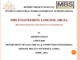 1
REPORT PRESENTATION ON
STUDENT INDUSTRIAL WORK EXPERIENCE SCHEME (SIWES)
AT
MBS ENGINEERING LIMLTED, ABUJA.
(BUILDING SERVICES AND CONSULTANCY COMPANY)
BY
AHMED USMAN
U09EE1048
DEPARTMENT OF ELECTRICAL & COMPUTER ENGINEERING
AHMADU BELLO UNIVERSITY, ZARIA.
APRIL, 2014
 