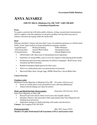 Government Public Relations 
ANYA ALVAREZ 
3108 NW 18th St. Oklahoma City, OK 73107 ■(405) 990-4695 
■voiceofanya@gmail.com 
Focus 
To acquire a position that will utilize public relations, writing, research and communication 
skills to support a role that capitalizes on proactive problem solving skills necessary to 
enhance consistent messaging within the media field. 
Brief 
Offering a bachelor’s degree and more than 5 years of combined experience as a Professional 
Golfer, writer, legal research assistant and political campaign volunteer: 
-Legal Research - Writing & Editing - Public Relations 
-Advertising Sales - Articles/Web Content - Immigration Issues 
-Communications - Messaging - Human Rights Issues 
• LPGA Golfer with three years of international travel experience. 
• Experience in raising $40K a year to cover my expenses while playing professionally 
• Fundraising and Canvassing experience for political campaigns: Brad Carson, Jesse 
Guardiola and Bill LaFortune. 
• KidSafe Foundation Spokesperson for three years. 
• Thrive in a multicultural and cross-generational environment. 
• Microsoft Office Suite, Google Apps, HTML Word Press, Social Media Sites. 
Career Overview 
Freelance writer 
Oklahoma Gazette Magazine in Oklahoma City, OK (November 2014-present) 
• Focus on writing about social and political issues affecting Oklahomans 
• Tasked with developing new ideas for articles 
Writer and Marketing/Sales Representative (September 2014-October 2014) 
Tulsa Voice Magazine in Tulsa, OK 
• Research and write articles about social issues and of public interest. 
• Introduce effective sales promotion while representing Tulsa Voice Magazine and 
building loyal advertisers. 
• Implement strategies to build readership with readers and advertisers. 
Contact: Jim Langdon (918) 585-9924 
Professional Golfer (May 2011-August 2014) 
Member of Ladies Professional Golf Association (LPGA) and Symetra Tour 
 