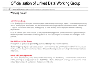 15
Officialisation of Linked Data Working Group
Linked Data Working Group >
The Linked Data Working Group is responsible for building and maintaining a recommended version of an
ifcOWL ontology as an equivalent to the IFC EXPRESS schema. The ifcOWL ontology is to be used in linked
data and semantic web applications that consume IFC data.
 