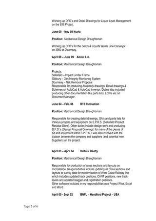 Working up DPD’s and Detail Drawings for Liquor Level Management
on the B38 Project.
June 09 – Nov 09 Nuvia
Position: Mechanical Design Draughtsman
Working up DPD’s for the Solids & Liquids Waste Line Conveyor
on 3900 at Dounreay.
April 08 – June 09 Alstec Ltd.
Position: Mechanical Design Draughtsman
Projects:
Sellafield – Impact Limiter Frame
Oldbury – Gas Integrity Monitoring System
Dounreay – Nak Removal Proposal
Responsible for producing Assembly drawings, Detail drawings &
Schemes on AutoCad & AutoCad Inventor. Duties also included
producing other documentation like parts lists, ECN’s etc on
Document Manager.
June 04 – Feb. 08 RTS Innovation
Position: Mechanical Design Draughtsman
Responsible for creating detail drawings, GA’s and parts lists for
Various projects and equipment on S.P.R.S. (Sellafield Product
Residue Store). Other duties include design work and producing
D.P.D.’s (Design Proposal Drawings) for many of the pieces of
Kit and equipment within S.P.R.S. I was also involved with the
Liaison between the company and suppliers (and potential new
Suppliers) on the project.
April 03 – April 04 Balfour Beatty
Position: Mechanical Design Draughtsman
Responsible for production of cross sections and layouts on
microstation. Responsibilities include updating all cross sections and
layouts to survey data for modernisation of West Coast Railway line
which includes updated track positions, CANT positions, new track
levels and updated stagger and registration positions.
Other software included in my responsibilities was Project Wise, Excel
and Word.
April 00 - Sept 02 BNFL – Handford Project – USA
Page 2 of 6
 
