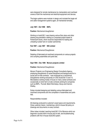 were designed for remote maintenance by manipulators and overhead
cranes of both the mechanical and electrical equipment and devices.
The bogie systems were modular in design and included the bogie rail
and cable management systems again, all maintained remotely.
July 1987 – Oct 1998 BNFL
Position: Mechanical draughtsman
Working on AutoCAD, I was drawing various floor plans and other
drawing documentation relating to a proposed project based at
Portsmouth Docks, which would be responsible for loading and
unloading nuclear fuel on nuclear submarines.
Feb 1997 – July 1997 NIS Limited
Position: Mechanical Draughtsman
Detailing of fabricated ad machined components on various projects
and compiling assemblies and parts lists.
Sept 1994 – Dec 1996 Morson projects Limited
Position: Mechanical Draughtsman
Morson Projects is an Engineering Design Consultants Agency,
employing draughtsmen of varied disciplines and backgrounds for in-
house and on-site contracts. I was employed as a mechanical
Draughtsman working exclusively on CAD (AutoCAD 12 and 13,
Microstation) working mostly in-house on many varied contracts and
occasionally on short term on-site contracts working for companies
such as BNFL, Thurnall, Beliot Warmsleys, Davys and Cannon
Shelley.
Duties included designing and detailing various fabricated and
machined components and the compilation of assemblies and parts
lists.
Responsibilities included:
All drawings produced to customer’s exact specs and requirements.
Close customer liaison, maintaining a strict in-house QA policy on
drawings and documents on every contract.
Other duties included, teaching AutoCAD 12 for Morsons which ran
beginners courses both in-house and on-site, and troubleshooting
problems with the in-house AutoCAD system.
Page 4 of 6
 
